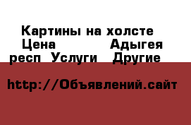 Картины на холсте › Цена ­ 1 000 - Адыгея респ. Услуги » Другие   